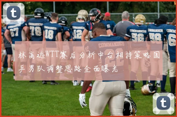 林高远WTT赛后分析中台相持策略国乒男队调整思路全面曝光