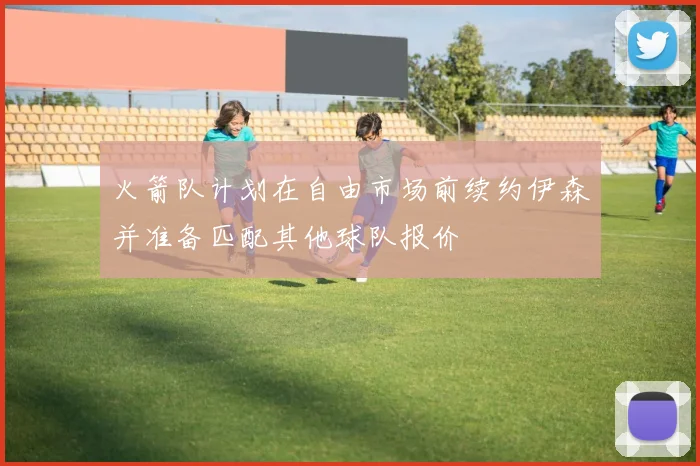 火箭队计划在自由市场前续约伊森并准备匹配其他球队报价