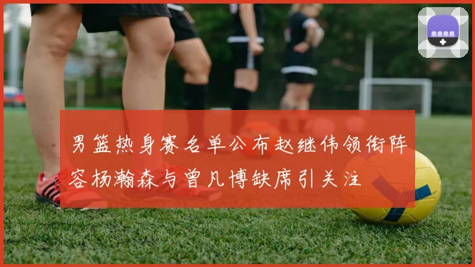 男篮热身赛名单公布赵继伟领衔阵容杨瀚森与曾凡博缺席引关注