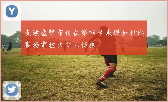 麦迪盛赞布伦森第四节表现如科比赛场掌控力令人信服