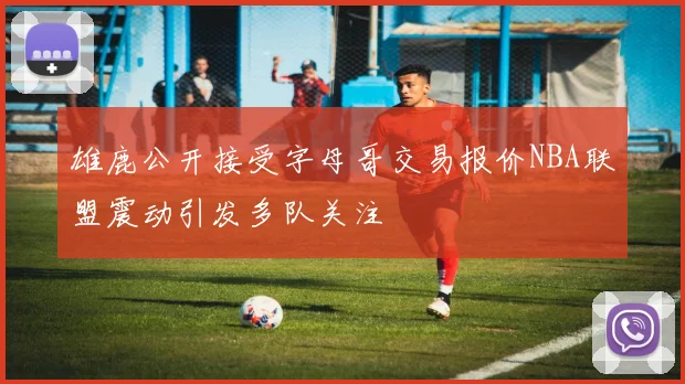 雄鹿公开接受字母哥交易报价NBA联盟震动引发多队关注