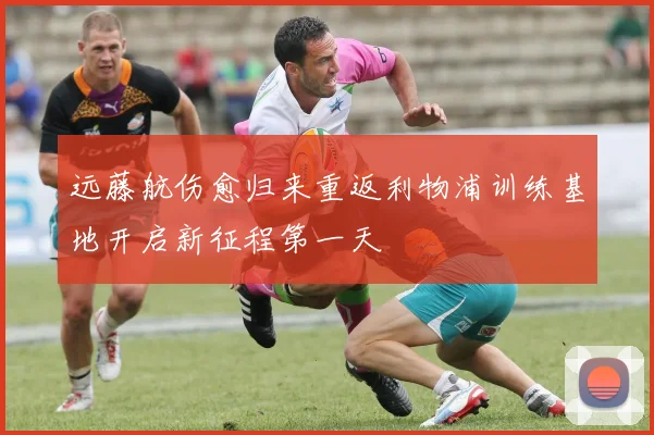 远藤航伤愈归来重返利物浦训练基地开启新征程第一天