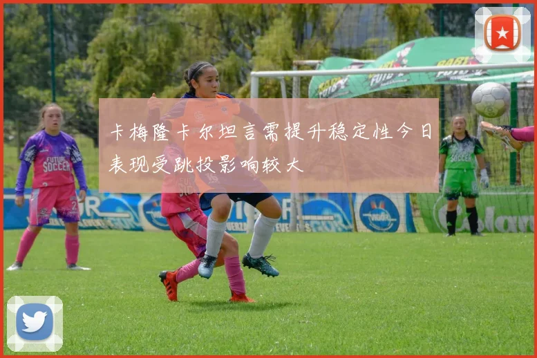 卡梅隆卡尔坦言需提升稳定性今日表现受跳投影响较大