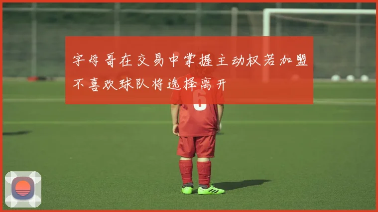 字母哥在交易中掌握主动权若加盟不喜欢球队将选择离开