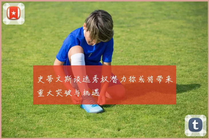 史蒂文斯谈选秀权潜力称或将带来重大突破与机遇