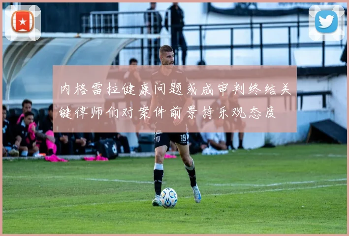 内格雷拉健康问题或成审判终结关键律师们对案件前景持乐观态度