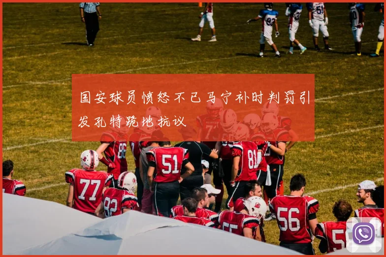 国安球员愤怒不已马宁补时判罚引发孔特跪地抗议