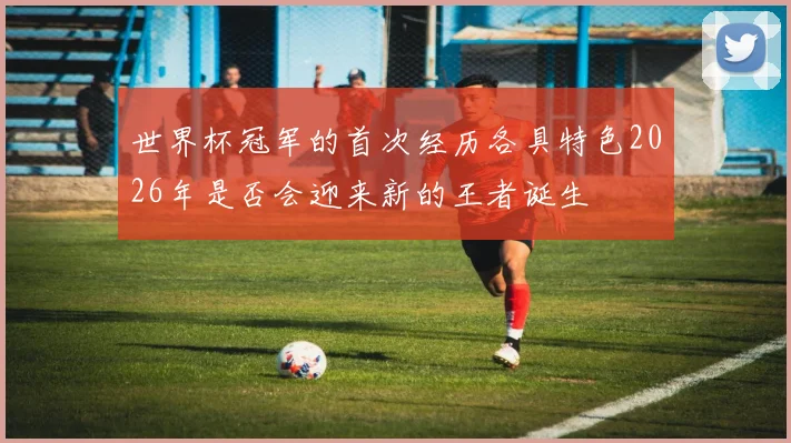 世界杯冠军的首次经历各具特色2026年是否会迎来新的王者诞生