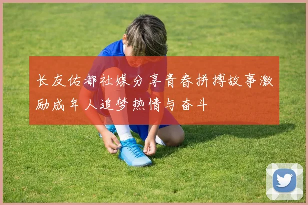 长友佑都社媒分享青春拼搏故事激励成年人追梦热情与奋斗