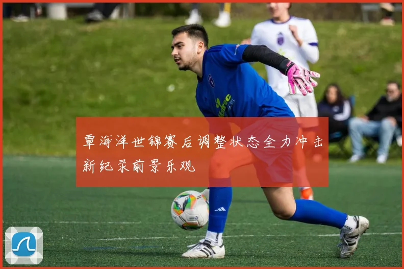 覃海洋世锦赛后调整状态全力冲击新纪录前景乐观