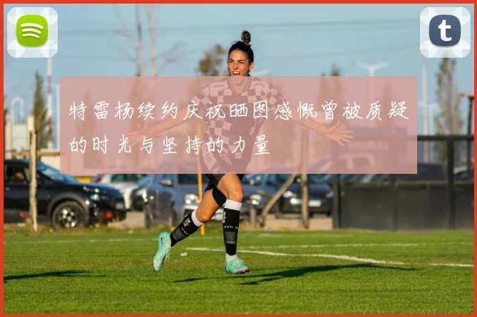 特雷杨续约庆祝晒图感慨曾被质疑的时光与坚持的力量