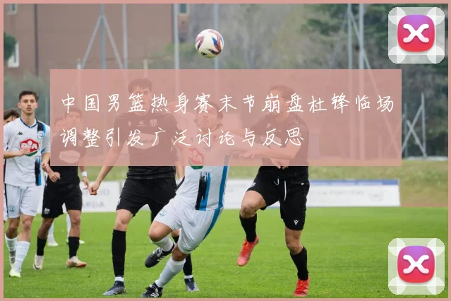 中国男篮热身赛末节崩盘杜锋临场调整引发广泛讨论与反思