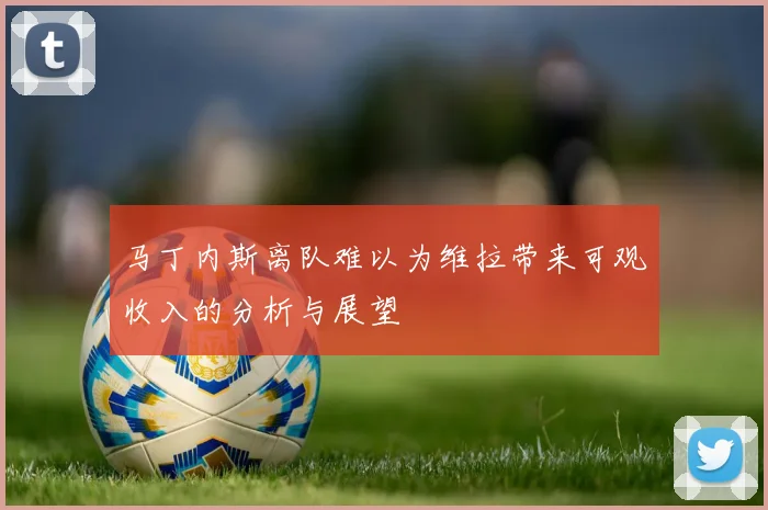 马丁内斯离队难以为维拉带来可观收入的分析与展望