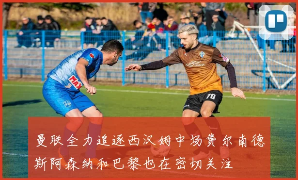 曼联全力追逐西汉姆中场费尔南德斯阿森纳和巴黎也在密切关注