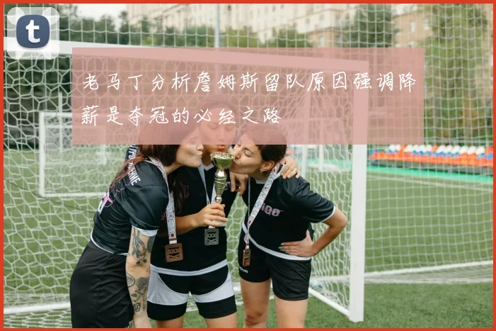 老马丁分析詹姆斯留队原因强调降薪是夺冠的必经之路