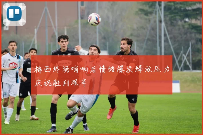 梅西终场哨响后情绪爆发释放压力庆祝胜利艰辛