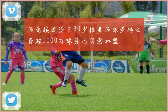 马竞接近签下30岁格里马尔多转会费超1000万球员已同意加盟