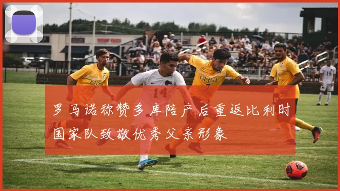 罗马诺称赞多库陪产后重返比利时国家队致敬优秀父亲形象